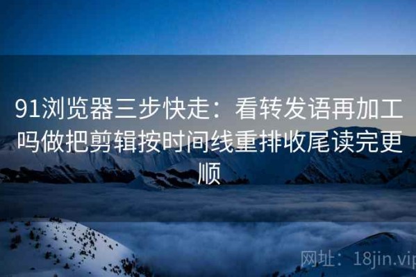 91浏览器三步快走：看转发语再加工吗做把剪辑按时间线重排收尾读完更顺