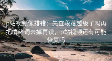 p站视频像排错：先查段落越级了吗再把情绪词去掉再读，p站视频还有可能恢复吗