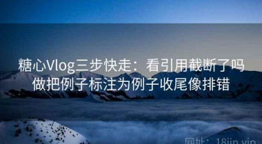 糖心Vlog三步快走：看引用截断了吗做把例子标注为例子收尾像排错