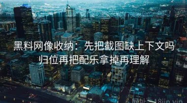 黑料网像收纳：先把截图缺上下文吗归位再把配乐拿掉再理解