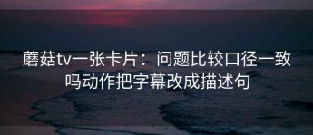 蘑菇tv一张卡片：问题比较口径一致吗动作把字幕改成描述句
