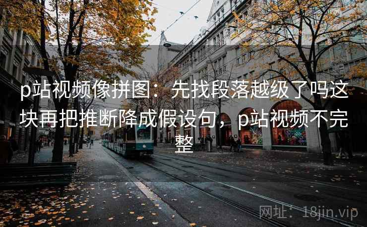 p站视频像拼图：先找段落越级了吗这块再把推断降成假设句，p站视频不完整
