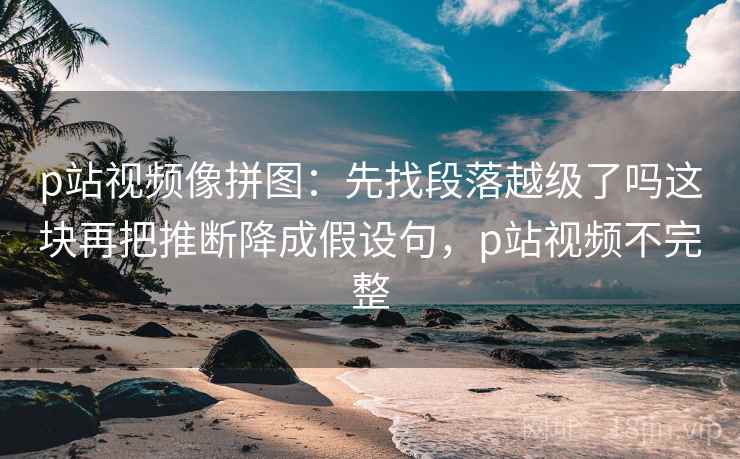 p站视频像拼图：先找段落越级了吗这块再把推断降成假设句，p站视频不完整