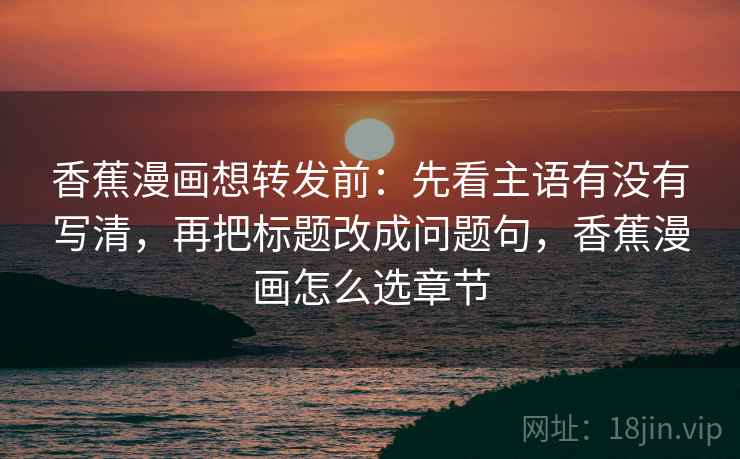 香蕉漫画想转发前：先看主语有没有写清，再把标题改成问题句，香蕉漫画怎么选章节