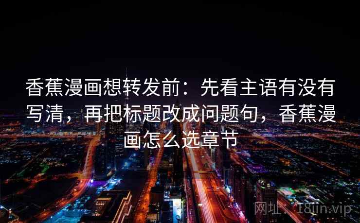 香蕉漫画想转发前：先看主语有没有写清，再把标题改成问题句，香蕉漫画怎么选章节