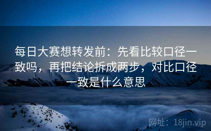 每日大赛想转发前：先看比较口径一致吗，再把结论拆成两步，对比口径一致是什么意思