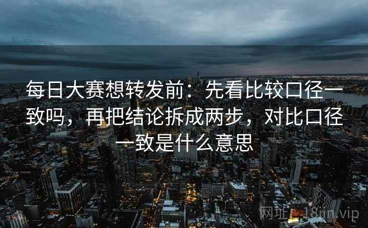 每日大赛想转发前：先看比较口径一致吗，再把结论拆成两步，对比口径一致是什么意思