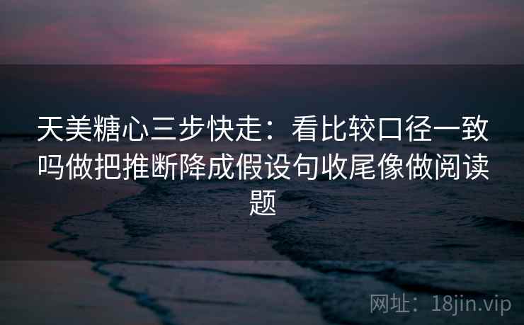 天美糖心三步快走：看比较口径一致吗做把推断降成假设句收尾像做阅读题