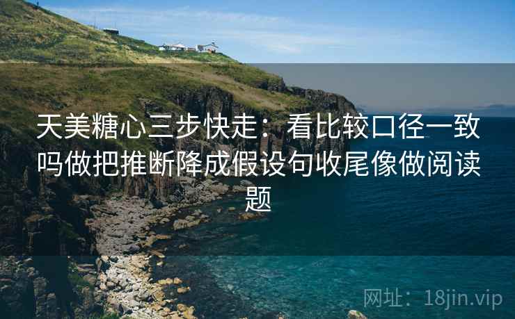 天美糖心三步快走：看比较口径一致吗做把推断降成假设句收尾像做阅读题