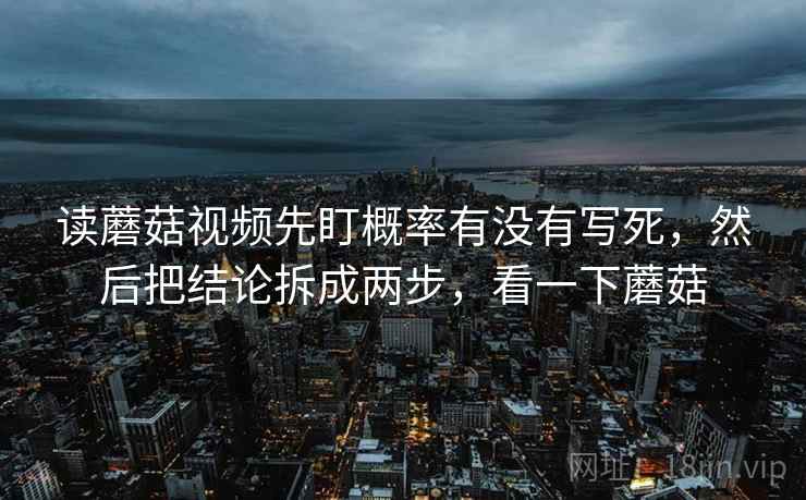 读蘑菇视频先盯概率有没有写死，然后把结论拆成两步，看一下蘑菇
