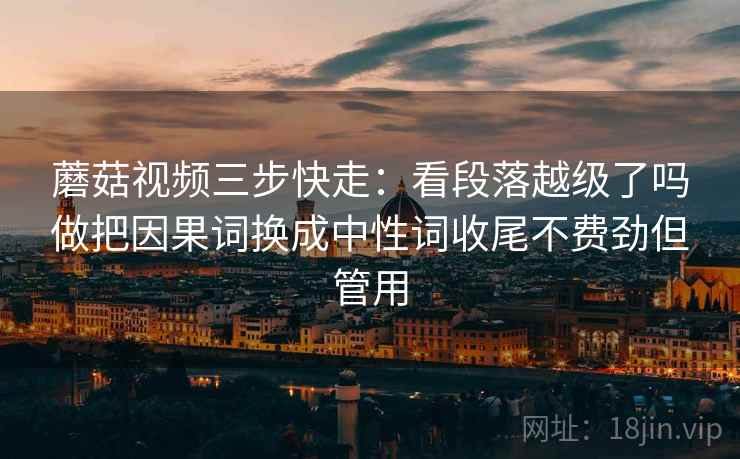 蘑菇视频三步快走：看段落越级了吗做把因果词换成中性词收尾不费劲但管用
