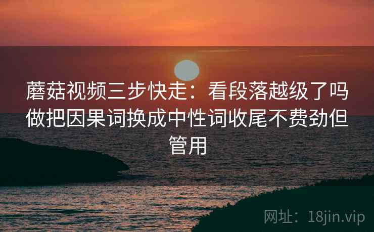 蘑菇视频三步快走：看段落越级了吗做把因果词换成中性词收尾不费劲但管用