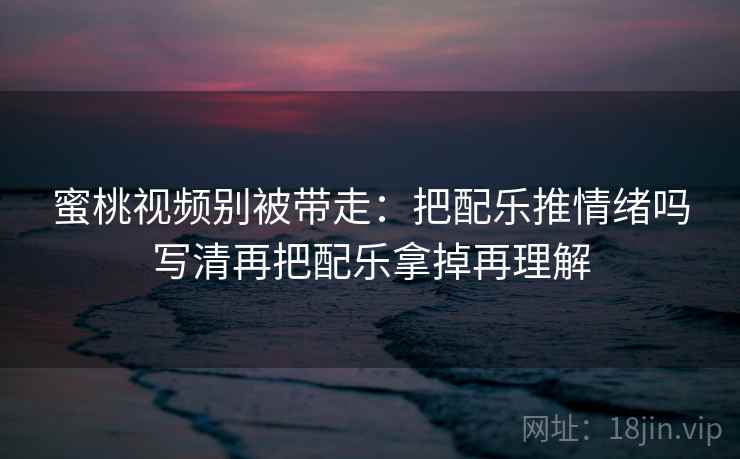 蜜桃视频别被带走：把配乐推情绪吗写清再把配乐拿掉再理解