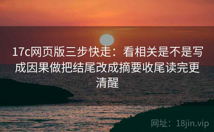 17c网页版三步快走：看相关是不是写成因果做把结尾改成摘要收尾读完更清醒