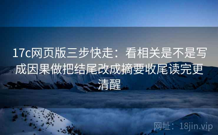 17c网页版三步快走：看相关是不是写成因果做把结尾改成摘要收尾读完更清醒