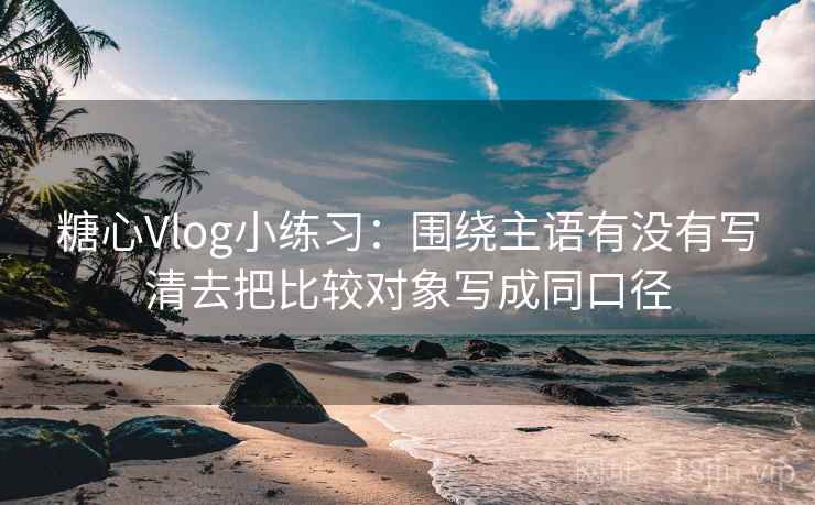 糖心Vlog小练习：围绕主语有没有写清去把比较对象写成同口径