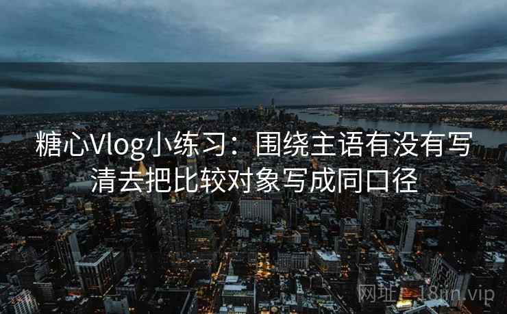 糖心Vlog小练习：围绕主语有没有写清去把比较对象写成同口径