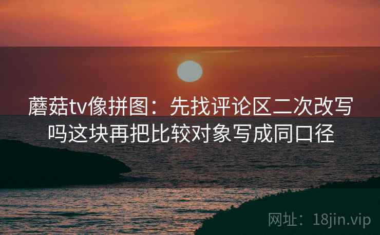 蘑菇tv像拼图：先找评论区二次改写吗这块再把比较对象写成同口径