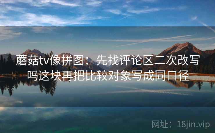蘑菇tv像拼图：先找评论区二次改写吗这块再把比较对象写成同口径
