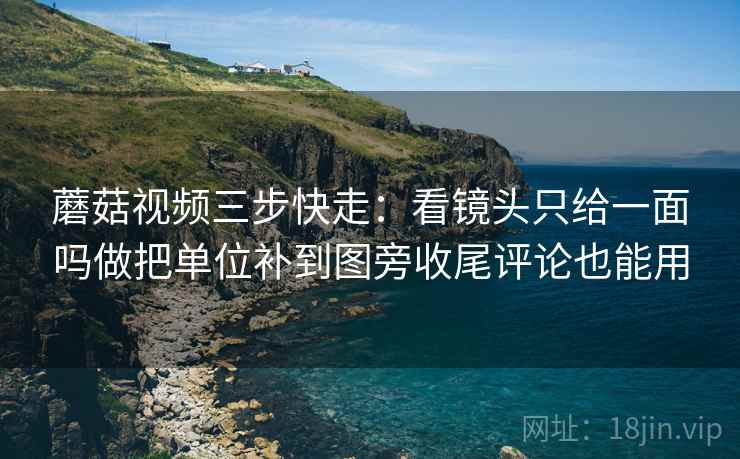 蘑菇视频三步快走：看镜头只给一面吗做把单位补到图旁收尾评论也能用