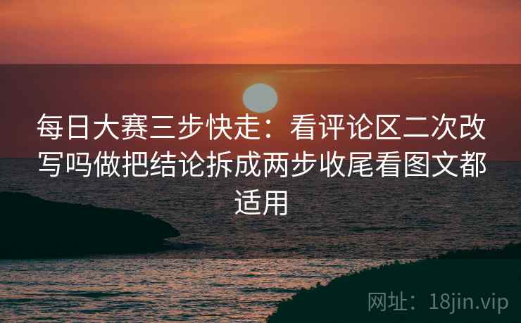 每日大赛三步快走:看评论区二次改写吗做把结论拆成两步收尾看图文都适用 每日大赛三步快走:看评论区二次改写吗做把结论拆成两步收尾看图文都适用