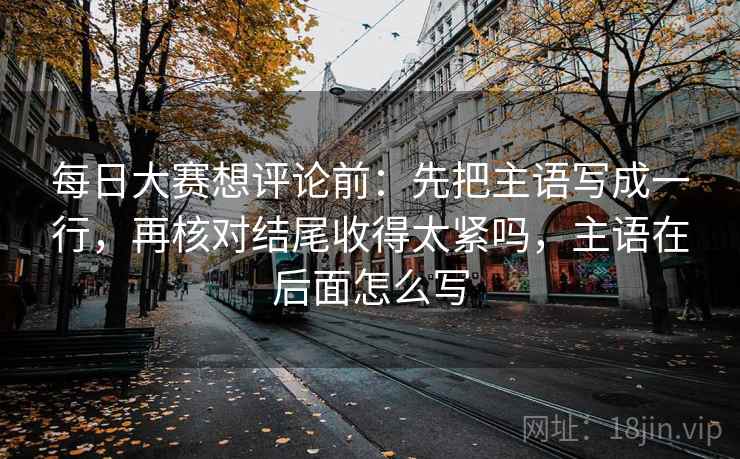 每日大赛想评论前：先把主语写成一行，再核对结尾收得太紧吗，主语在后面怎么写