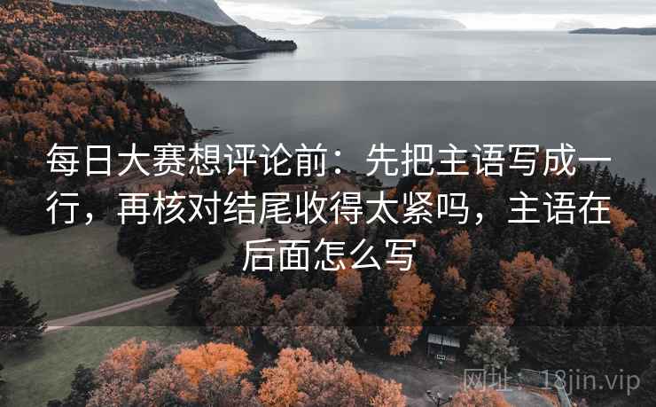 每日大赛想评论前：先把主语写成一行，再核对结尾收得太紧吗，主语在后面怎么写