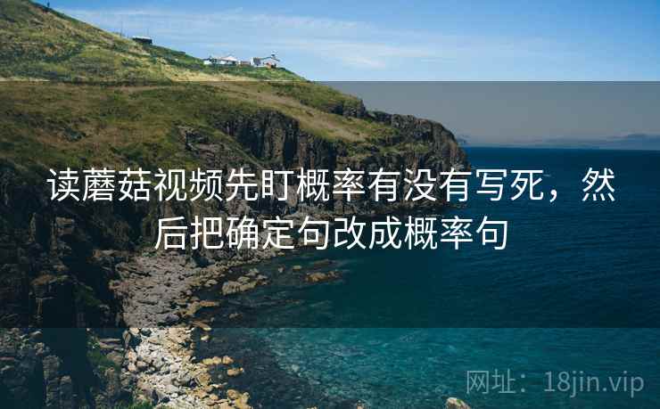 读蘑菇视频先盯概率有没有写死，然后把确定句改成概率句