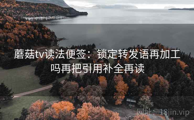 蘑菇tv读法便签：锁定转发语再加工吗再把引用补全再读