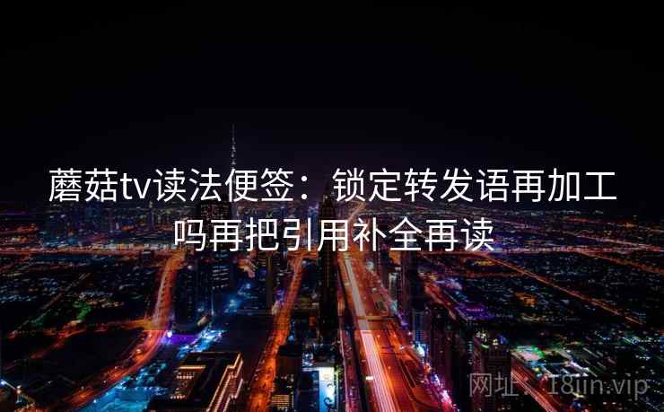 蘑菇tv读法便签：锁定转发语再加工吗再把引用补全再读