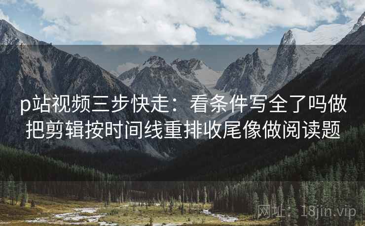 p站视频三步快走：看条件写全了吗做把剪辑按时间线重排收尾像做阅读题