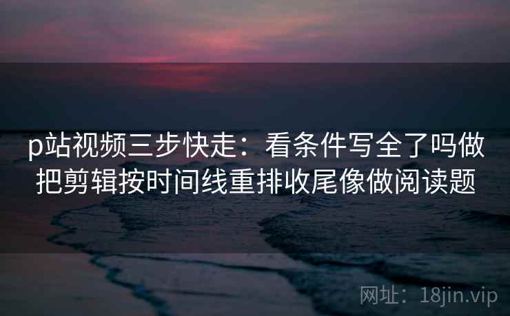 p站视频三步快走：看条件写全了吗做把剪辑按时间线重排收尾像做阅读题