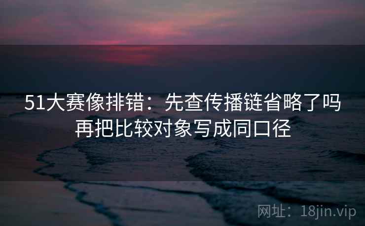 51大赛像排错：先查传播链省略了吗再把比较对象写成同口径