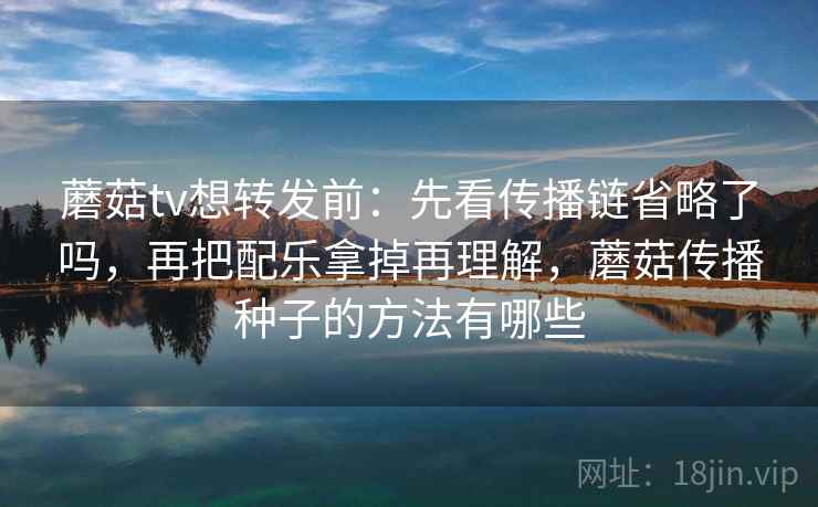 蘑菇tv想转发前：先看传播链省略了吗，再把配乐拿掉再理解，蘑菇传播种子的方法有哪些
