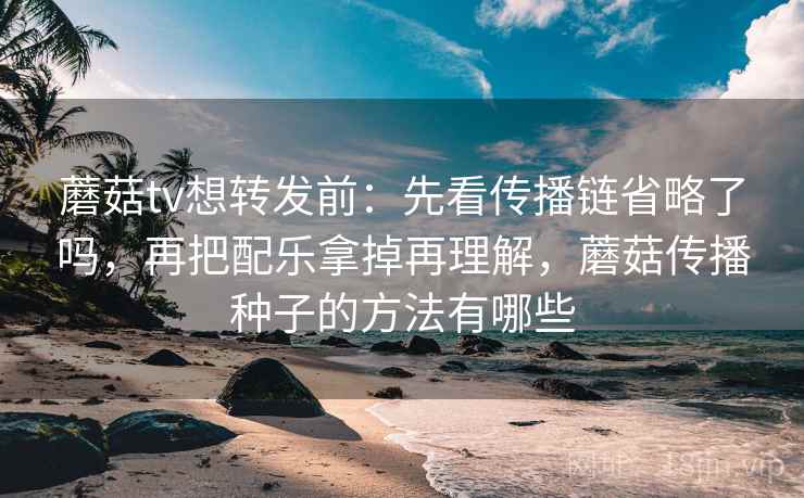 蘑菇tv想转发前：先看传播链省略了吗，再把配乐拿掉再理解，蘑菇传播种子的方法有哪些