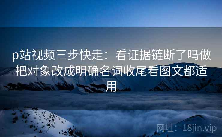 p站视频三步快走：看证据链断了吗做把对象改成明确名词收尾看图文都适用