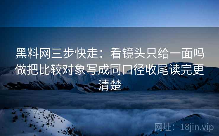 黑料网三步快走：看镜头只给一面吗做把比较对象写成同口径收尾读完更清楚