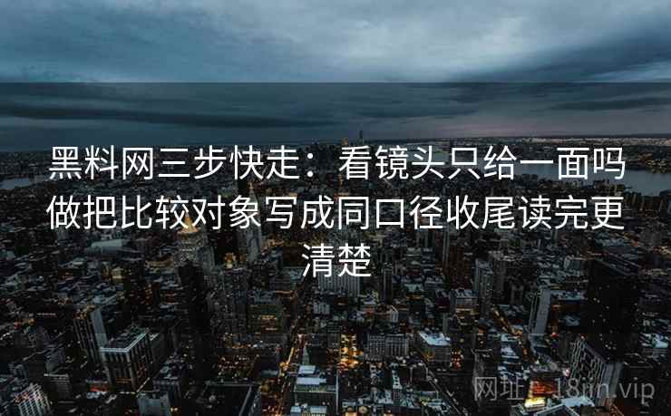 黑料网三步快走：看镜头只给一面吗做把比较对象写成同口径收尾读完更清楚