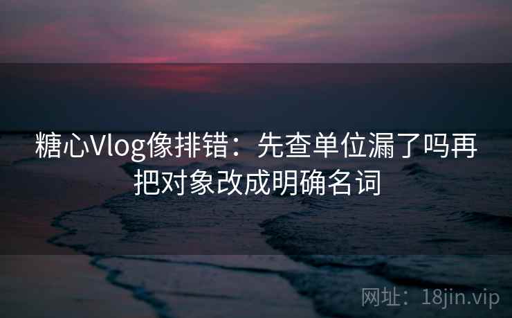 糖心Vlog像排错：先查单位漏了吗再把对象改成明确名词