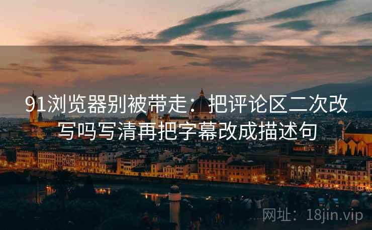 91浏览器别被带走：把评论区二次改写吗写清再把字幕改成描述句