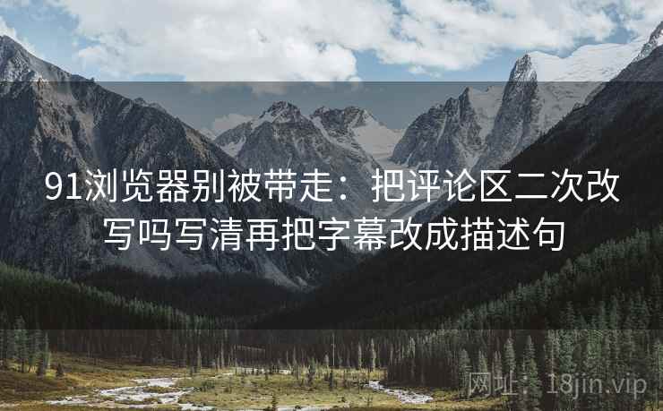 91浏览器别被带走：把评论区二次改写吗写清再把字幕改成描述句
