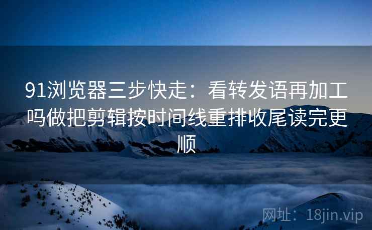 91浏览器三步快走：看转发语再加工吗做把剪辑按时间线重排收尾读完更顺