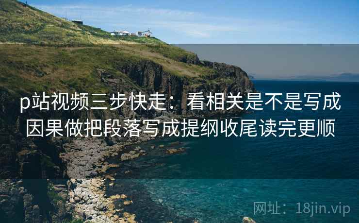 p站视频三步快走：看相关是不是写成因果做把段落写成提纲收尾读完更顺