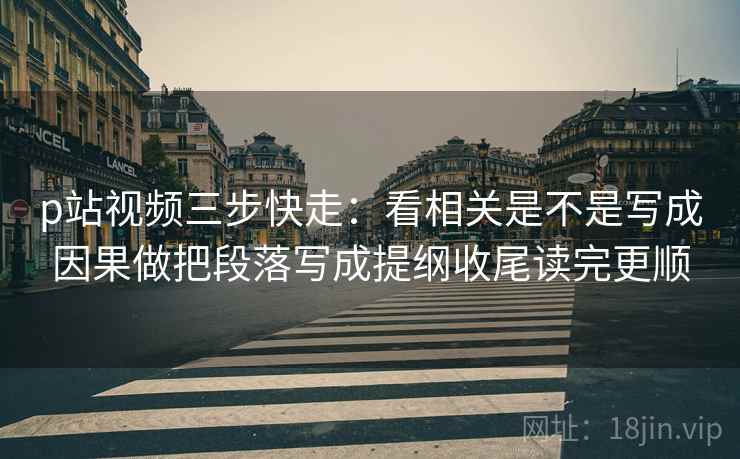 p站视频三步快走：看相关是不是写成因果做把段落写成提纲收尾读完更顺
