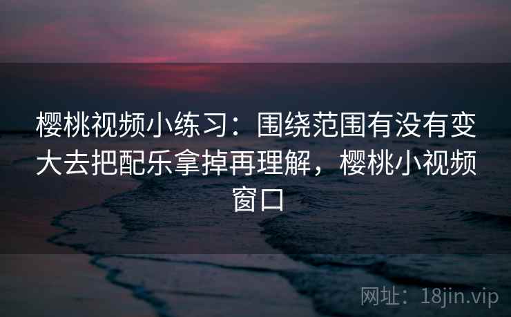 樱桃视频小练习：围绕范围有没有变大去把配乐拿掉再理解，樱桃小视频窗口