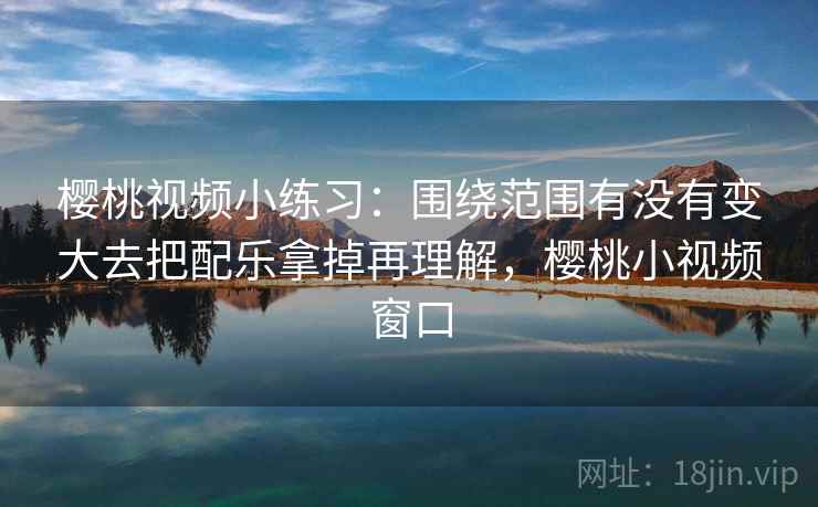樱桃视频小练习：围绕范围有没有变大去把配乐拿掉再理解，樱桃小视频窗口