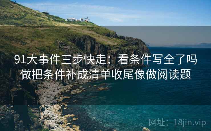 91大事件三步快走:看条件写全了吗做把条件补成清单收尾像做阅读题 91大事件三步快走:看条件写全了吗做把条件补成清单收尾像做阅读题