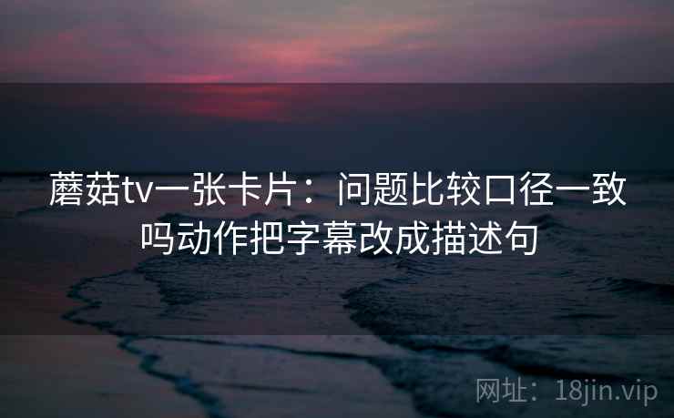 蘑菇tv一张卡片：问题比较口径一致吗动作把字幕改成描述句