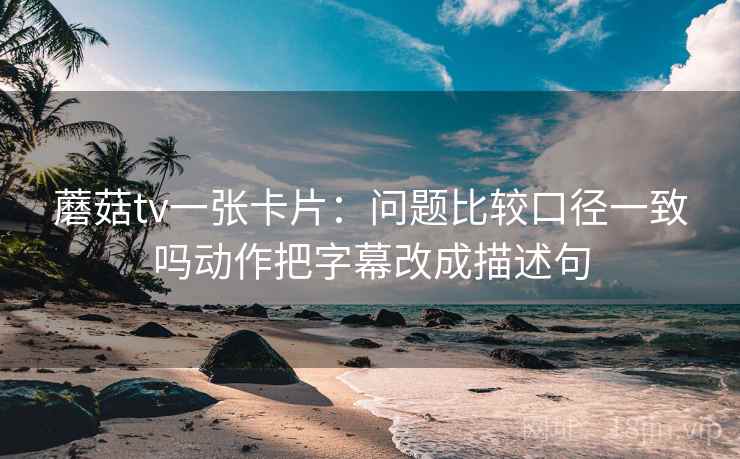 蘑菇tv一张卡片：问题比较口径一致吗动作把字幕改成描述句