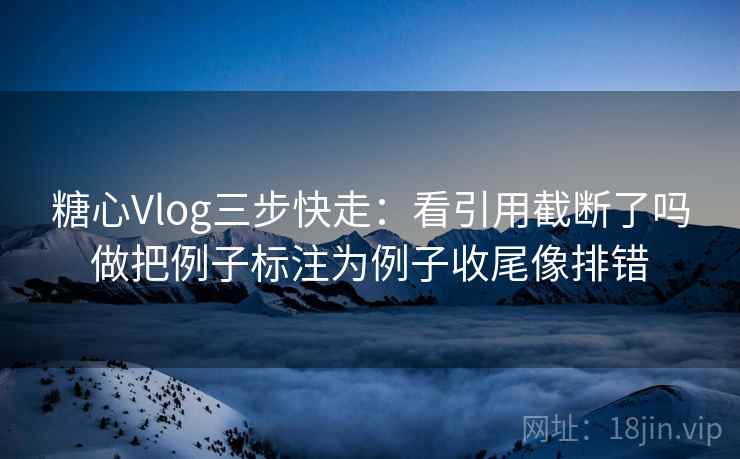 糖心Vlog三步快走：看引用截断了吗做把例子标注为例子收尾像排错